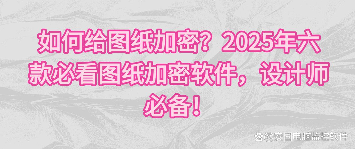 如何给图纸加密？2025年六款必看图纸加密软件，设计师必备！
